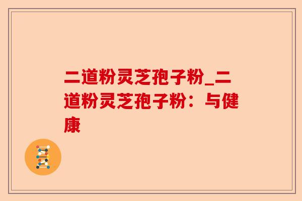 二道粉灵芝孢子粉_二道粉灵芝孢子粉:与健康-第1张图片-卓越灵芝孢子粉 二道粉灵芝孢子粉_二道粉灵芝孢子粉:与健康-第1张图片-卓越灵芝孢子粉
