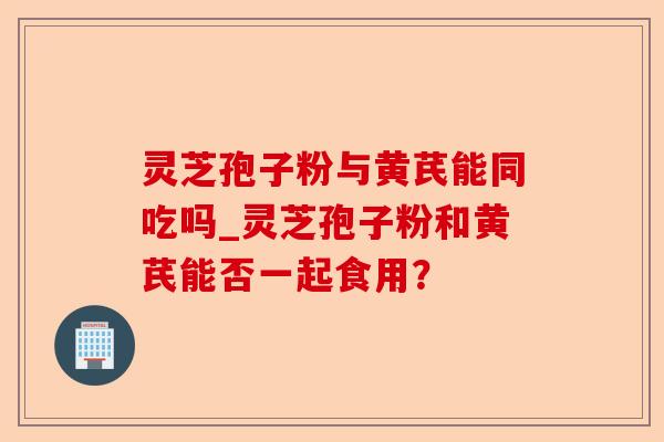 灵芝孢子粉与黄芪能同吃吗_灵芝孢子粉和黄芪能否一起食用?-第1张图片-卓越灵芝孢子粉 灵芝孢子粉与黄芪能同吃吗_灵芝孢子粉和黄芪能否一起食用?-第1张图片-卓越灵芝孢子粉
