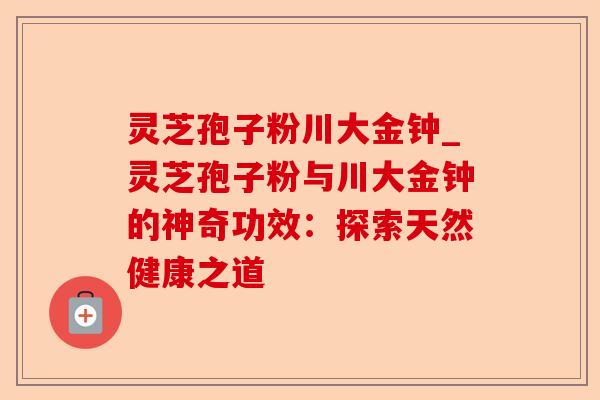 灵芝孢子粉川大金钟_灵芝孢子粉与川大金钟的神奇功效：探索天然健康之道-第1张图片-卓越灵芝孢子粉