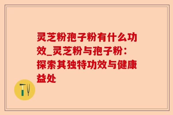 灵芝粉孢子粉有什么功效_灵芝粉与孢子粉：探索其独特功效与健康益处-第1张图片-卓越灵芝孢子粉
