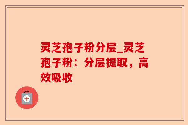 灵芝孢子粉分层_灵芝孢子粉：分层提取，高效吸收-第1张图片-卓越灵芝孢子粉