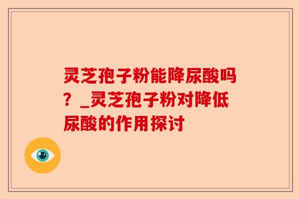 灵芝孢子粉能降尿酸吗?_灵芝孢子粉对降低尿酸的作用探讨-第1张图片-卓越灵芝孢子粉 灵芝孢子粉能降尿酸吗?_灵芝孢子粉对降低尿酸的作用探讨-第1张图片-卓越灵芝孢子粉
