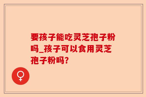 要孩子能吃灵芝孢子粉吗_孩子可以食用灵芝孢子粉吗?-第1张图片-卓越灵芝孢子粉 要孩子能吃灵芝孢子粉吗_孩子可以食用灵芝孢子粉吗?-第1张图片-卓越灵芝孢子粉