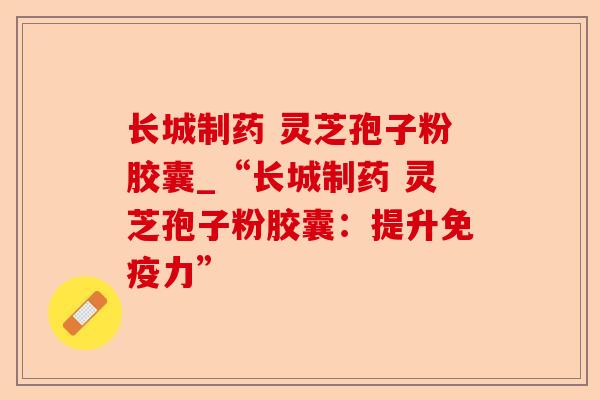 长城制药 灵芝孢子粉胶囊_“长城制药 灵芝孢子粉胶囊:提升免疫力”-第1张图片-卓越灵芝孢子粉 长城制药 灵芝孢子粉胶囊_“长城制药 灵芝孢子粉胶囊:提升免疫力”-第1张图片-卓越灵芝孢子粉
