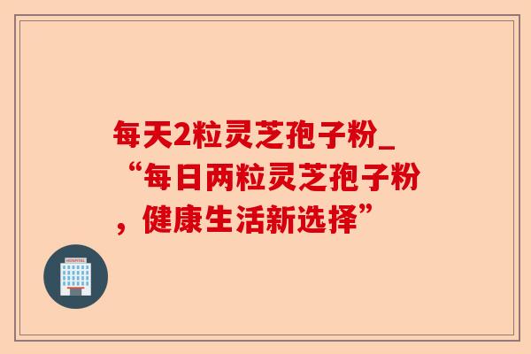 每天2粒灵芝孢子粉_“每日两粒灵芝孢子粉,健康生活新选择”-第1张图片-卓越灵芝孢子粉 每天2粒灵芝孢子粉_“每日两粒灵芝孢子粉,健康生活新选择”-第1张图片-卓越灵芝孢子粉
