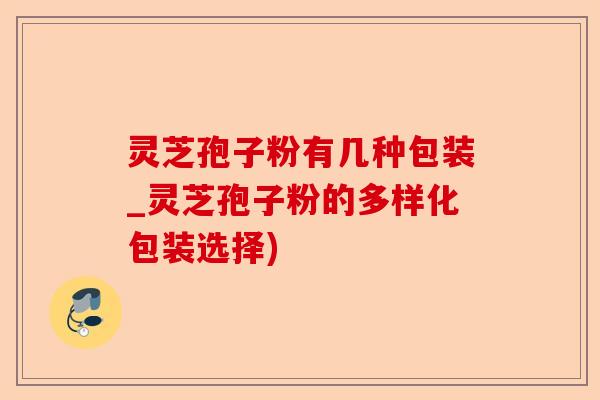灵芝孢子粉有几种包装_灵芝孢子粉的多样化包装选择)-第1张图片-卓越灵芝孢子粉
