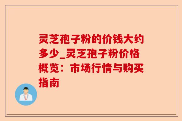 灵芝孢子粉的价钱大约多少_灵芝孢子粉价格概览:市场行情与购买指南-第1张图片-卓越灵芝孢子粉 灵芝孢子粉的价钱大约多少_灵芝孢子粉价格概览:市场行情与购买指南-第1张图片-卓越灵芝孢子粉