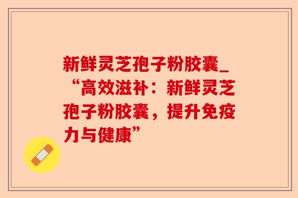 新鲜灵芝孢子粉胶囊_“高效滋补：新鲜灵芝孢子粉胶囊，提升免疫力与健康”-第1张图片-卓越灵芝孢子粉
