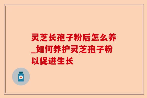 灵芝长孢子粉后怎么养_如何养护灵芝孢子粉以促进生长-第1张图片-卓越灵芝孢子粉 灵芝长孢子粉后怎么养_如何养护灵芝孢子粉以促进生长-第1张图片-卓越灵芝孢子粉