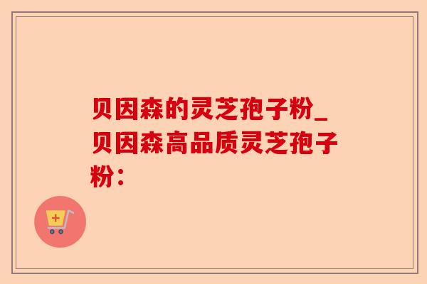贝因森的灵芝孢子粉_贝因森高品质灵芝孢子粉:-第1张图片-卓越灵芝孢子粉 贝因森的灵芝孢子粉_贝因森高品质灵芝孢子粉:-第1张图片-卓越灵芝孢子粉