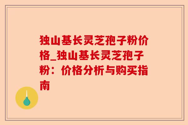 独山基长灵芝孢子粉价格_独山基长灵芝孢子粉:价格分析与购买指南-第1张图片-卓越灵芝孢子粉 独山基长灵芝孢子粉价格_独山基长灵芝孢子粉:价格分析与购买指南-第1张图片-卓越灵芝孢子粉