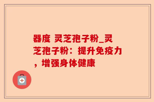 器度 灵芝孢子粉_灵芝孢子粉:提升免疫力,增强身体健康-第1张图片-卓越灵芝孢子粉 器度 灵芝孢子粉_灵芝孢子粉:提升免疫力,增强身体健康-第1张图片-卓越灵芝孢子粉