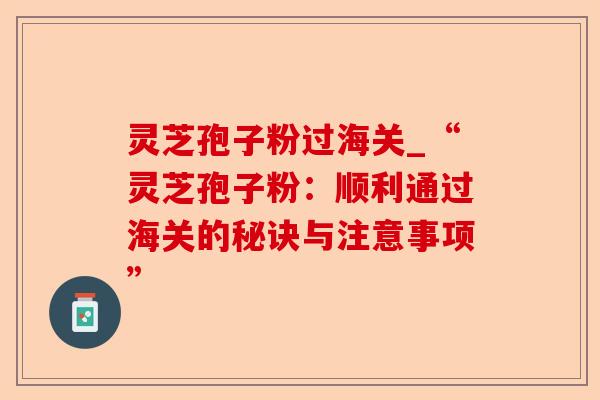 灵芝孢子粉过海关_“灵芝孢子粉:顺利通过海关的秘诀与注意事项”-第1张图片-卓越灵芝孢子粉 灵芝孢子粉过海关_“灵芝孢子粉:顺利通过海关的秘诀与注意事项”-第1张图片-卓越灵芝孢子粉
