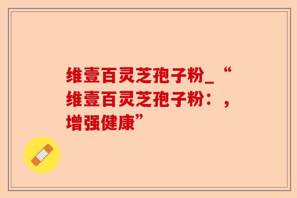 维壹百灵芝孢子粉_“维壹百灵芝孢子粉:,增强健康”-第1张图片-卓越灵芝孢子粉 维壹百灵芝孢子粉_“维壹百灵芝孢子粉:,增强健康”-第1张图片-卓越灵芝孢子粉