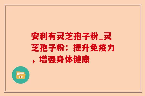 安利有灵芝孢子粉_灵芝孢子粉:提升免疫力,增强身体健康-第1张图片-卓越灵芝孢子粉 安利有灵芝孢子粉_灵芝孢子粉:提升免疫力,增强身体健康-第1张图片-卓越灵芝孢子粉
