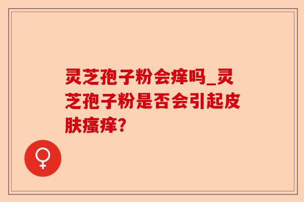 灵芝孢子粉会痒吗_灵芝孢子粉是否会引起皮肤瘙痒?-第1张图片-卓越灵芝孢子粉 灵芝孢子粉会痒吗_灵芝孢子粉是否会引起皮肤瘙痒?-第1张图片-卓越灵芝孢子粉