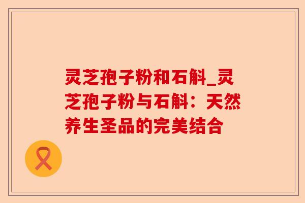 灵芝孢子粉和石斛_灵芝孢子粉与石斛：天然养生圣品的完美结合-第1张图片-卓越灵芝孢子粉