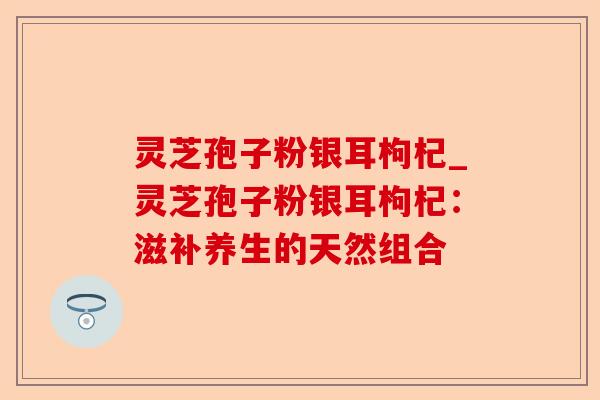 灵芝孢子粉银耳枸杞_灵芝孢子粉银耳枸杞:滋补养生的天然组合-第1张图片-卓越灵芝孢子粉 灵芝孢子粉银耳枸杞_灵芝孢子粉银耳枸杞:滋补养生的天然组合-第1张图片-卓越灵芝孢子粉