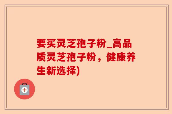 要买灵芝孢子粉_高品质灵芝孢子粉,健康养生新选择)-第1张图片-卓越灵芝孢子粉 要买灵芝孢子粉_高品质灵芝孢子粉,健康养生新选择)-第1张图片-卓越灵芝孢子粉