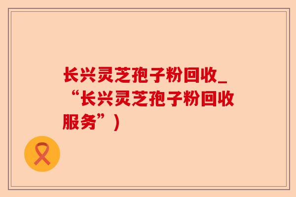 长兴灵芝孢子粉回收_“长兴灵芝孢子粉回收服务”)-第1张图片-卓越灵芝孢子粉