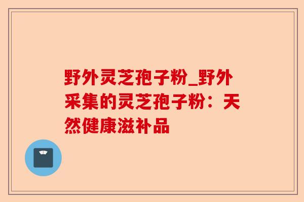 野外灵芝孢子粉_野外采集的灵芝孢子粉:天然健康滋补品-第1张图片-卓越灵芝孢子粉 野外灵芝孢子粉_野外采集的灵芝孢子粉:天然健康滋补品-第1张图片-卓越灵芝孢子粉