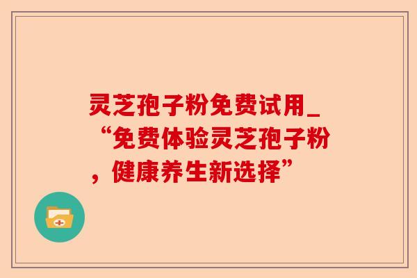 灵芝孢子粉免费试用_“免费体验灵芝孢子粉,健康养生新选择”-第1张图片-卓越灵芝孢子粉 灵芝孢子粉免费试用_“免费体验灵芝孢子粉,健康养生新选择”-第1张图片-卓越灵芝孢子粉