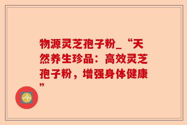 物源灵芝孢子粉_“天然养生珍品:高效灵芝孢子粉,增强身体健康”-第1张图片-卓越灵芝孢子粉 物源灵芝孢子粉_“天然养生珍品:高效灵芝孢子粉,增强身体健康”-第1张图片-卓越灵芝孢子粉