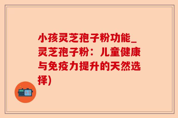 小孩灵芝孢子粉功能_灵芝孢子粉:儿童健康与免疫力提升的天然选择)-第1张图片-卓越灵芝孢子粉 小孩灵芝孢子粉功能_灵芝孢子粉:儿童健康与免疫力提升的天然选择)-第1张图片-卓越灵芝孢子粉