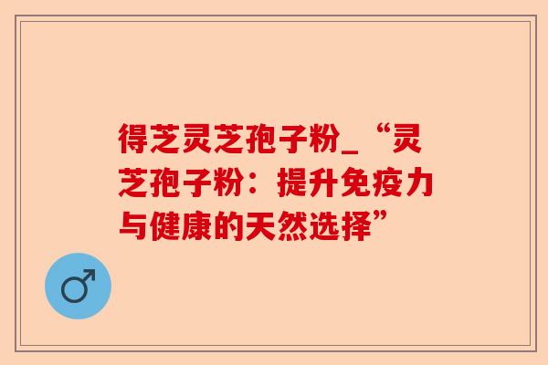 得芝灵芝孢子粉_“灵芝孢子粉:提升免疫力与健康的天然选择”-第1张图片-卓越灵芝孢子粉 得芝灵芝孢子粉_“灵芝孢子粉:提升免疫力与健康的天然选择”-第1张图片-卓越灵芝孢子粉