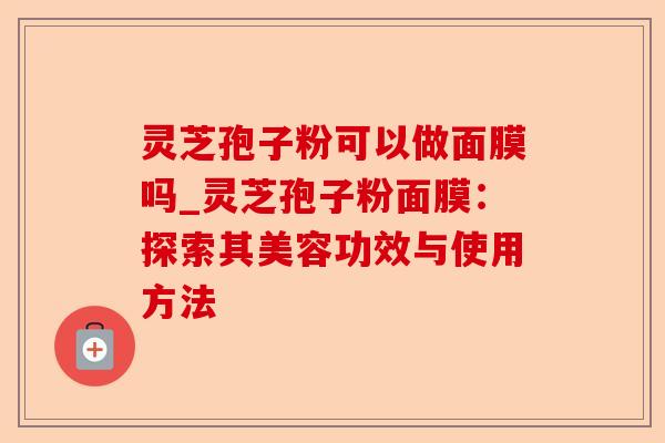 灵芝孢子粉可以做面膜吗_灵芝孢子粉面膜：探索其美容功效与使用方法-第1张图片-卓越灵芝孢子粉