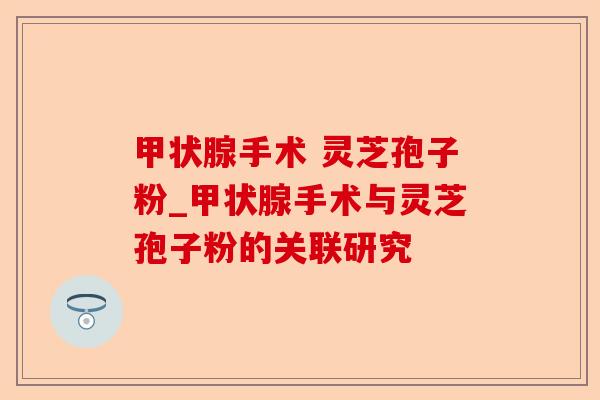 甲状腺手术 灵芝孢子粉_甲状腺手术与灵芝孢子粉的关联研究-第1张图片-卓越灵芝孢子粉