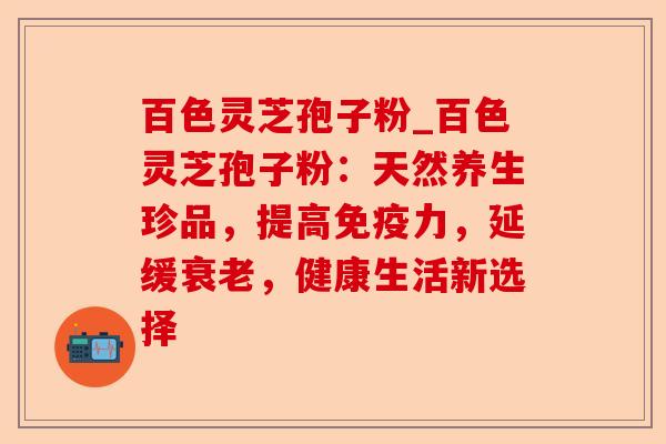 百色灵芝孢子粉_百色灵芝孢子粉:天然养生珍品,提高免疫力,延缓衰老,健康生活新选择-第1张图片-卓越灵芝孢子粉 百色灵芝孢子粉_百色灵芝孢子粉:天然养生珍品,提高免疫力,延缓衰老,健康生活新选择-第1张图片-卓越灵芝孢子粉