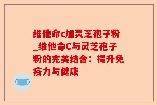维他命c加灵芝孢子粉_维他命C与灵芝孢子粉的完美结合：提升免疫力与健康-第1张图片-卓越灵芝孢子粉