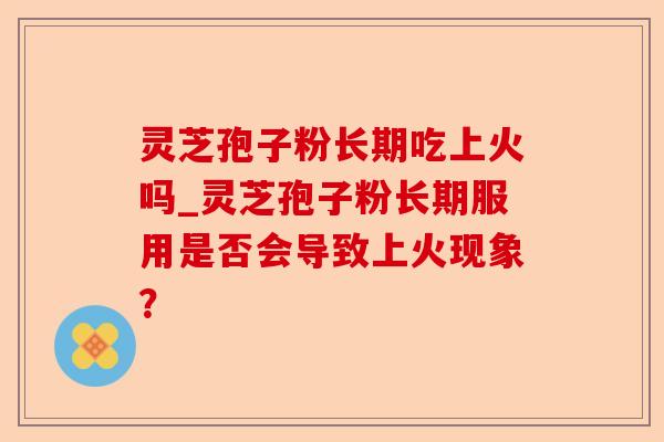 灵芝孢子粉长期吃上火吗_灵芝孢子粉长期服用是否会导致上火现象?-第1张图片-卓越灵芝孢子粉 灵芝孢子粉长期吃上火吗_灵芝孢子粉长期服用是否会导致上火现象?-第1张图片-卓越灵芝孢子粉