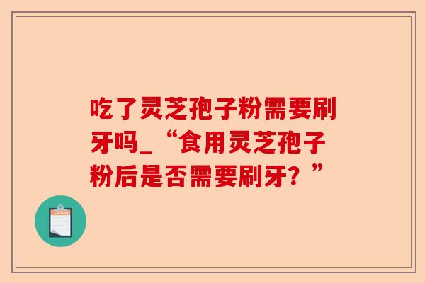 吃了灵芝孢子粉需要刷牙吗_“食用灵芝孢子粉后是否需要刷牙?”-第1张图片-卓越灵芝孢子粉 吃了灵芝孢子粉需要刷牙吗_“食用灵芝孢子粉后是否需要刷牙?”-第1张图片-卓越灵芝孢子粉