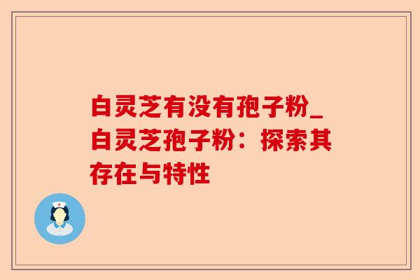 白灵芝有没有孢子粉_白灵芝孢子粉:探索其存在与特性-第1张图片-卓越灵芝孢子粉 白灵芝有没有孢子粉_白灵芝孢子粉:探索其存在与特性-第1张图片-卓越灵芝孢子粉