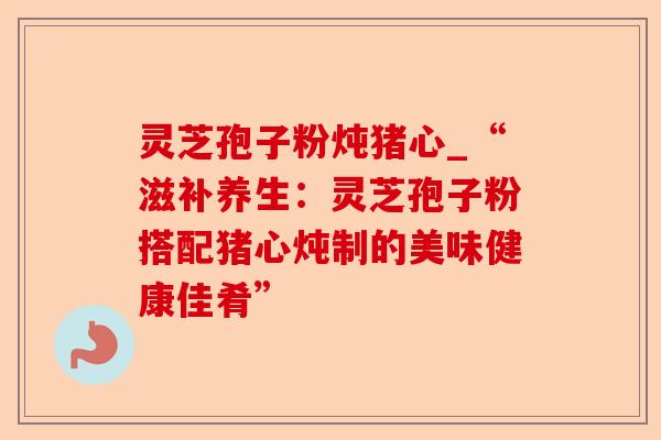 灵芝孢子粉炖猪心_“滋补养生:灵芝孢子粉搭配猪心炖制的美味健康佳肴”-第1张图片-卓越灵芝孢子粉 灵芝孢子粉炖猪心_“滋补养生:灵芝孢子粉搭配猪心炖制的美味健康佳肴”-第1张图片-卓越灵芝孢子粉