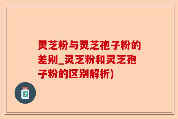 灵芝粉与灵芝孢子粉的差别_灵芝粉和灵芝孢子粉的区别解析)-第1张图片-卓越灵芝孢子粉