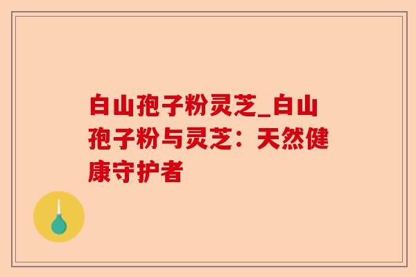 白山孢子粉灵芝_白山孢子粉与灵芝:天然健康守护者-第1张图片-卓越灵芝孢子粉 白山孢子粉灵芝_白山孢子粉与灵芝:天然健康守护者-第1张图片-卓越灵芝孢子粉