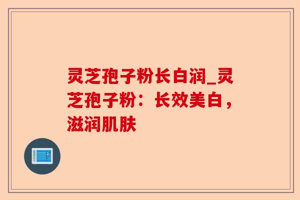 灵芝孢子粉长白润_灵芝孢子粉:长效美白,滋润肌肤-第1张图片-卓越灵芝孢子粉 灵芝孢子粉长白润_灵芝孢子粉:长效美白,滋润肌肤-第1张图片-卓越灵芝孢子粉