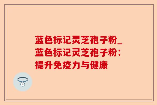 蓝色标记灵芝孢子粉_蓝色标记灵芝孢子粉:提升免疫力与健康-第1张图片-卓越灵芝孢子粉 蓝色标记灵芝孢子粉_蓝色标记灵芝孢子粉:提升免疫力与健康-第1张图片-卓越灵芝孢子粉