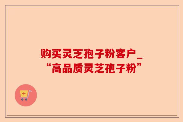 购买灵芝孢子粉客户_“高品质灵芝孢子粉”-第1张图片-卓越灵芝孢子粉 购买灵芝孢子粉客户_“高品质灵芝孢子粉”-第1张图片-卓越灵芝孢子粉