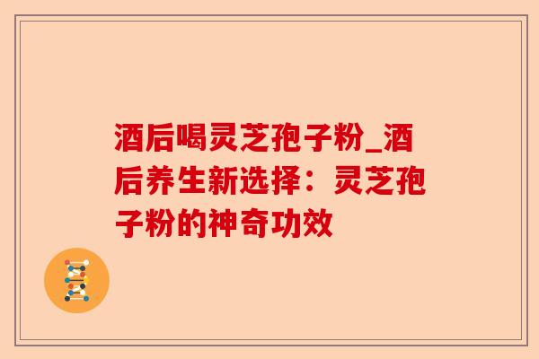 酒后喝灵芝孢子粉_酒后养生新选择：灵芝孢子粉的神奇功效-第1张图片-卓越灵芝孢子粉