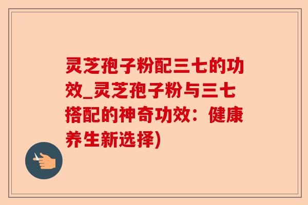 灵芝孢子粉配三七的功效_灵芝孢子粉与三七搭配的神奇功效：健康养生新选择)-第1张图片-卓越灵芝孢子粉