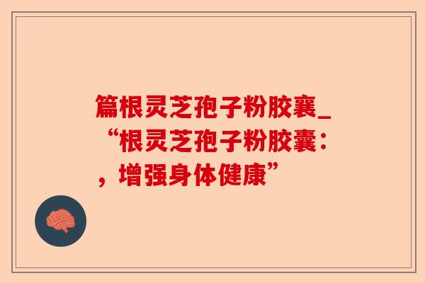 篇根灵芝孢子粉胶襄_“根灵芝孢子粉胶囊：，增强身体健康”-第1张图片-卓越灵芝孢子粉