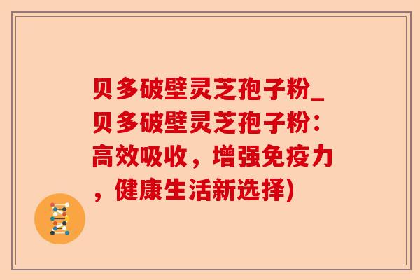 贝多破壁灵芝孢子粉_贝多破壁灵芝孢子粉:高效吸收,增强免疫力,健康生活新选择)-第1张图片-卓越灵芝孢子粉 贝多破壁灵芝孢子粉_贝多破壁灵芝孢子粉:高效吸收,增强免疫力,健康生活新选择)-第1张图片-卓越灵芝孢子粉