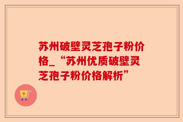苏州破壁灵芝孢子粉价格_“苏州优质破壁灵芝孢子粉价格解析”-第1张图片-卓越灵芝孢子粉 苏州破壁灵芝孢子粉价格_“苏州优质破壁灵芝孢子粉价格解析”-第1张图片-卓越灵芝孢子粉