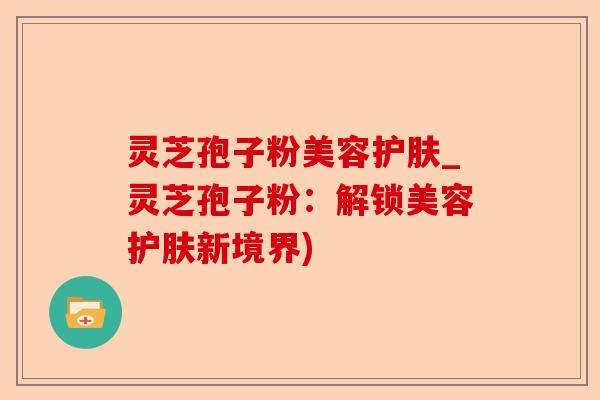 灵芝孢子粉美容护肤_灵芝孢子粉:解锁美容护肤新境界)-第1张图片-卓越灵芝孢子粉 灵芝孢子粉美容护肤_灵芝孢子粉:解锁美容护肤新境界)-第1张图片-卓越灵芝孢子粉