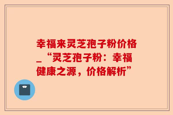 幸福来灵芝孢子粉价格_“灵芝孢子粉:幸福健康之源,价格解析”-第1张图片-卓越灵芝孢子粉 幸福来灵芝孢子粉价格_“灵芝孢子粉:幸福健康之源,价格解析”-第1张图片-卓越灵芝孢子粉