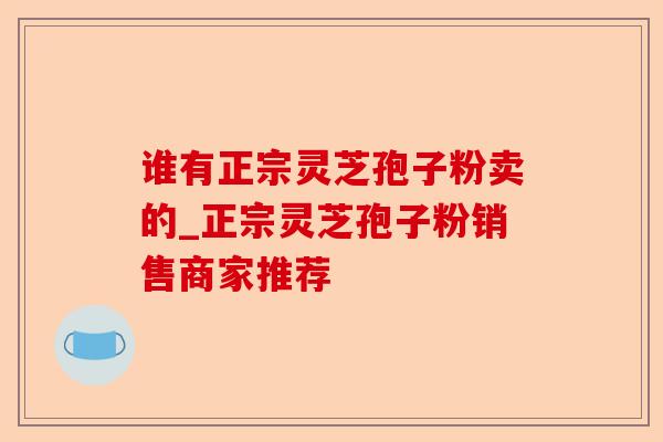 谁有正宗灵芝孢子粉卖的_正宗灵芝孢子粉销售商家推荐-第1张图片-卓越灵芝孢子粉 谁有正宗灵芝孢子粉卖的_正宗灵芝孢子粉销售商家推荐-第1张图片-卓越灵芝孢子粉